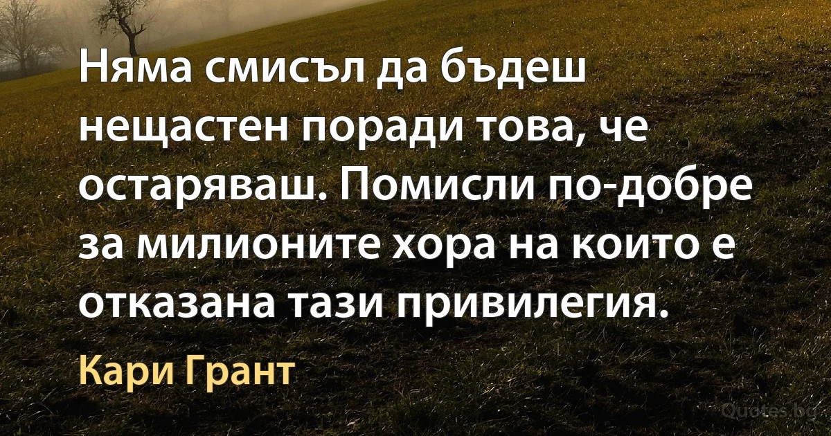 Няма смисъл да бъдеш нещастен поради това, че остаряваш. Помисли по-добре за милионите хора на които е отказана тази привилегия. (Кари Грант)