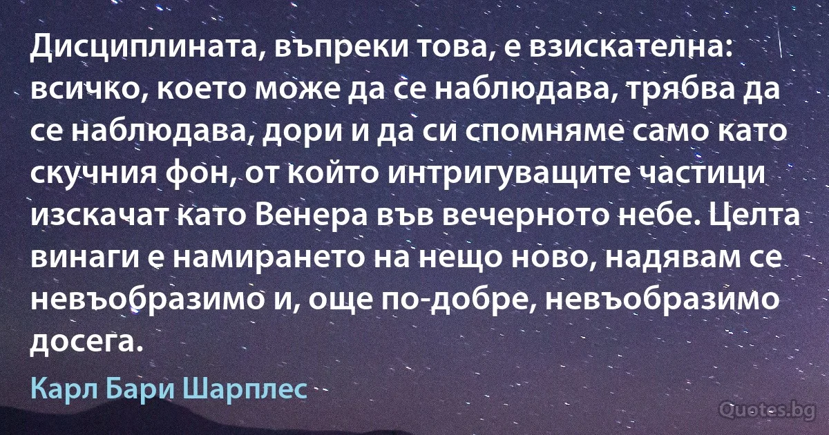 Дисциплината, въпреки това, е взискателна: всичко, което може да се наблюдава, трябва да се наблюдава, дори и да си спомняме само като скучния фон, от който интригуващите частици изскачат като Венера във вечерното небе. Целта винаги е намирането на нещо ново, надявам се невъобразимо и, още по-добре, невъобразимо досега. (Карл Бари Шарплес)