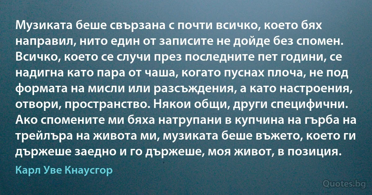 Музиката беше свързана с почти всичко, което бях направил, нито един от записите не дойде без спомен. Всичко, което се случи през последните пет години, се надигна като пара от чаша, когато пуснах плоча, не под формата на мисли или разсъждения, а като настроения, отвори, пространство. Някои общи, други специфични. Ако спомените ми бяха натрупани в купчина на гърба на трейлъра на живота ми, музиката беше въжето, което ги държеше заедно и го държеше, моя живот, в позиция. (Карл Уве Кнаусгор)