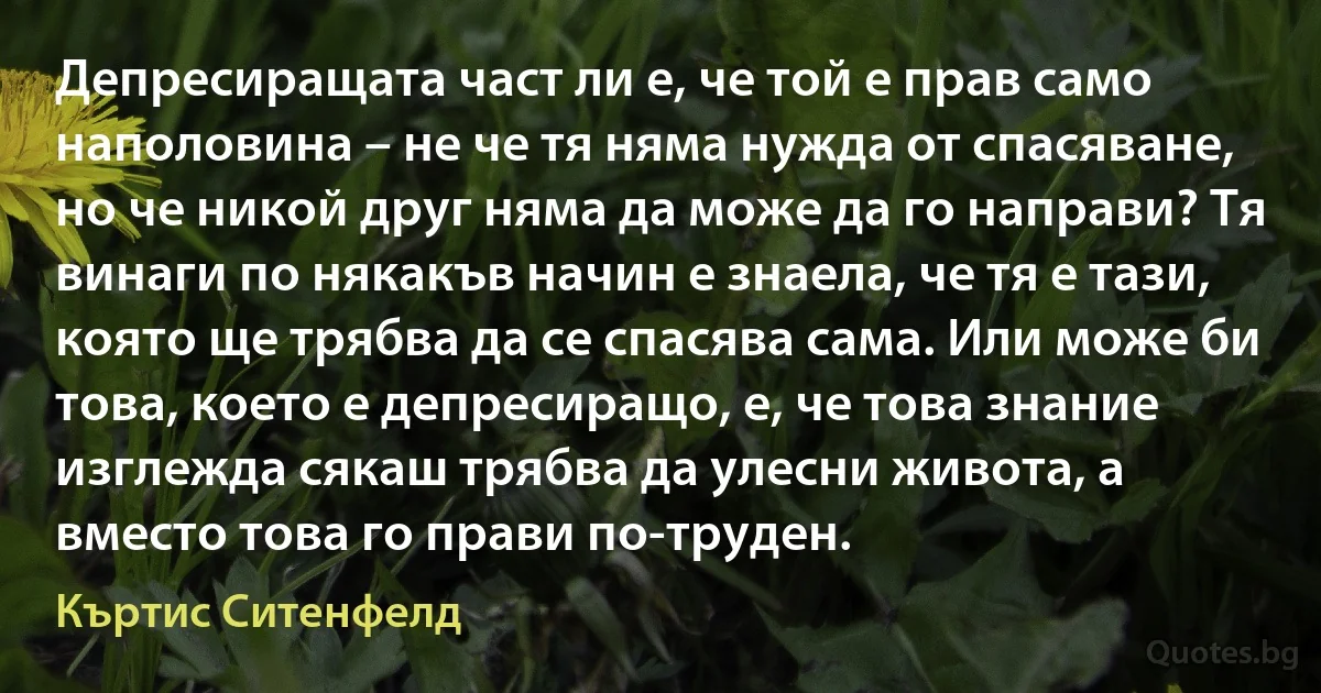 Депресиращата част ли е, че той е прав само наполовина – не че тя няма нужда от спасяване, но че никой друг няма да може да го направи? Тя винаги по някакъв начин е знаела, че тя е тази, която ще трябва да се спасява сама. Или може би това, което е депресиращо, е, че това знание изглежда сякаш трябва да улесни живота, а вместо това го прави по-труден. (Къртис Ситенфелд)