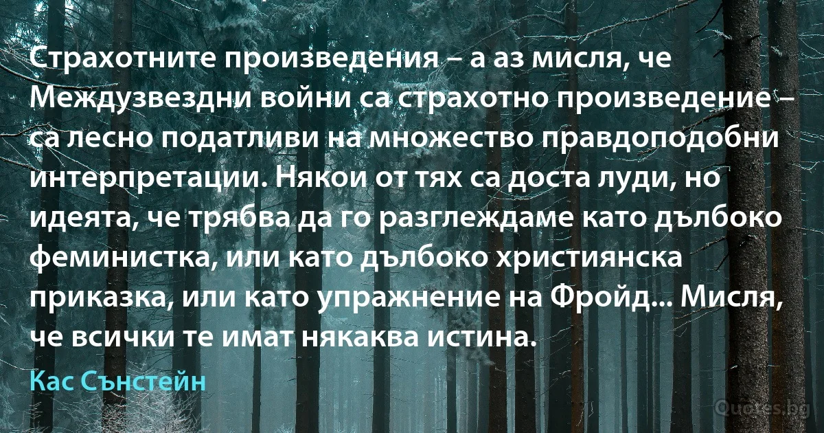 Страхотните произведения – а аз мисля, че Междузвездни войни са страхотно произведение – са лесно податливи на множество правдоподобни интерпретации. Някои от тях са доста луди, но идеята, че трябва да го разглеждаме като дълбоко феминистка, или като дълбоко християнска приказка, или като упражнение на Фройд... Мисля, че всички те имат някаква истина. (Кас Сънстейн)