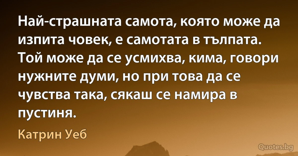 Най-страшната самота, която може да изпита човек, е самотата в тълпата. Той може да се усмихва, кима, говори нужните думи, но при това да се чувства така, сякаш се намира в пустиня. (Катрин Уеб)