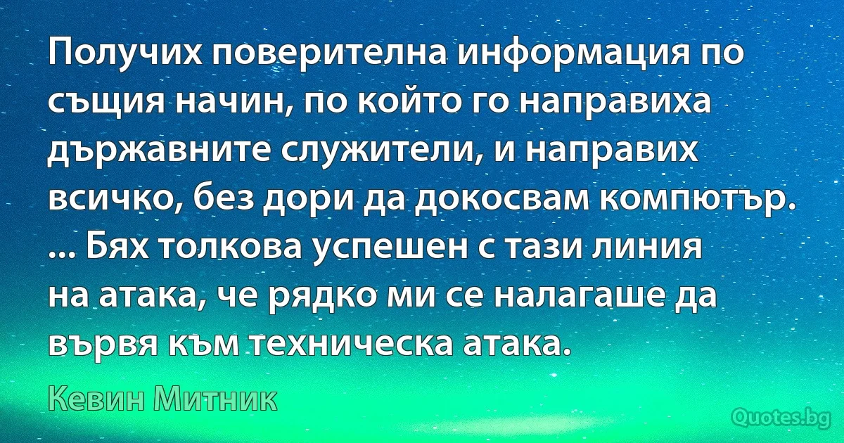 Получих поверителна информация по същия начин, по който го направиха държавните служители, и направих всичко, без дори да докосвам компютър. ... Бях толкова успешен с тази линия на атака, че рядко ми се налагаше да вървя към техническа атака. (Кевин Митник)