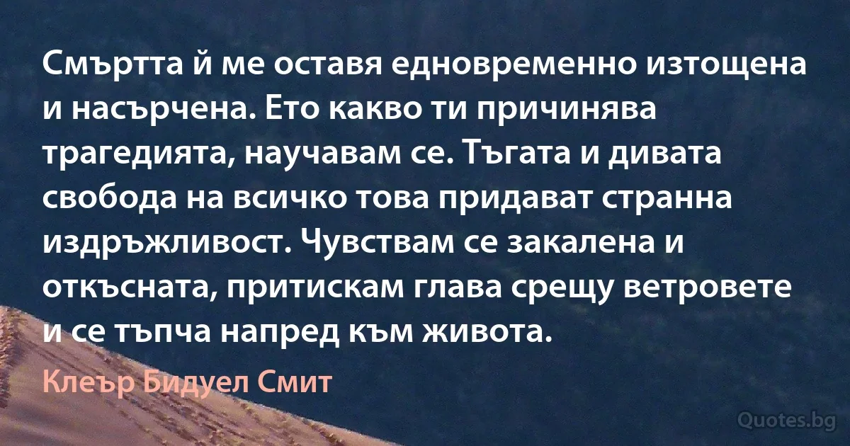 Смъртта й ме оставя едновременно изтощена и насърчена. Ето какво ти причинява трагедията, научавам се. Тъгата и дивата свобода на всичко това придават странна издръжливост. Чувствам се закалена и откъсната, притискам глава срещу ветровете и се тъпча напред към живота. (Клеър Бидуел Смит)