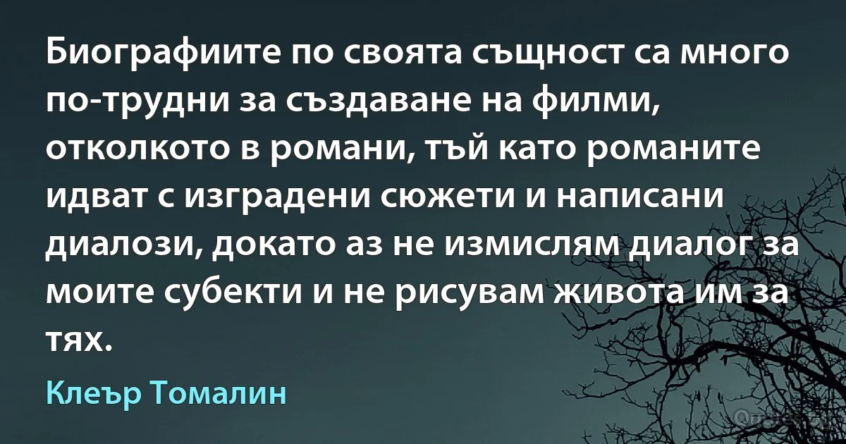 Биографиите по своята същност са много по-трудни за създаване на филми, отколкото в романи, тъй като романите идват с изградени сюжети и написани диалози, докато аз не измислям диалог за моите субекти и не рисувам живота им за тях. (Клеър Томалин)