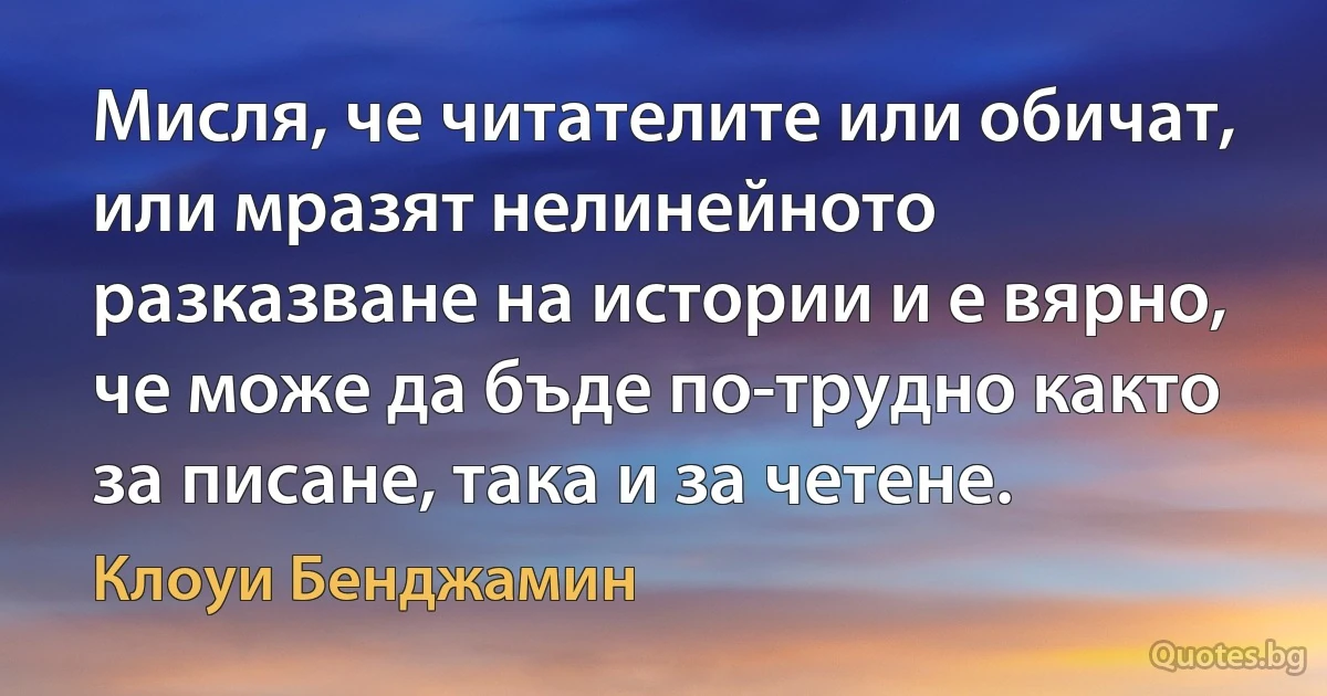 Мисля, че читателите или обичат, или мразят нелинейното разказване на истории и е вярно, че може да бъде по-трудно както за писане, така и за четене. (Клоуи Бенджамин)