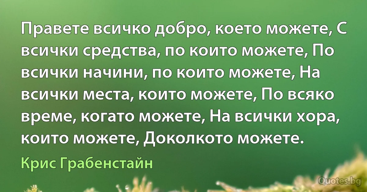 Правете всичко добро, което можете, С всички средства, по които можете, По всички начини, по които можете, На всички места, които можете, По всяко време, когато можете, На всички хора, които можете, Доколкото можете. (Крис Грабенстайн)