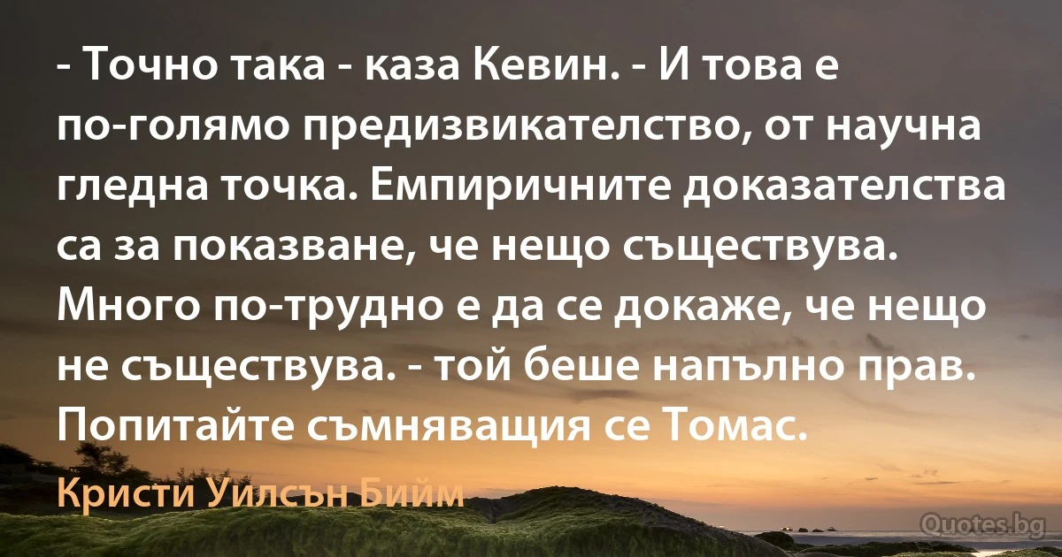 - Точно така - каза Кевин. - И това е по-голямо предизвикателство, от научна гледна точка. Емпиричните доказателства са за показване, че нещо съществува. Много по-трудно е да се докаже, че нещо не съществува. - той беше напълно прав. Попитайте съмняващия се Томас. (Кристи Уилсън Бийм)