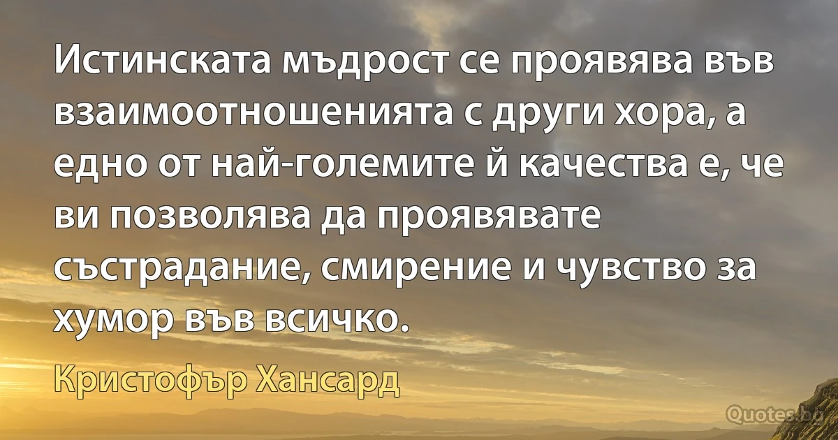 Истинската мъдрост се проявява във взаимоотношенията с други хора, а едно от най-големите й качества е, че ви позволява да проявявате състрадание, смирение и чувство за хумор във всичко. (Кристофър Хансард)