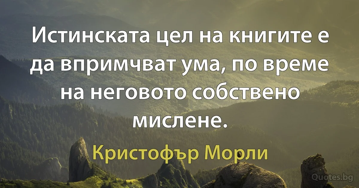 Истинската цел на книгите е да впримчват ума, по време на неговото собствено мислене. (Кристофър Морли)