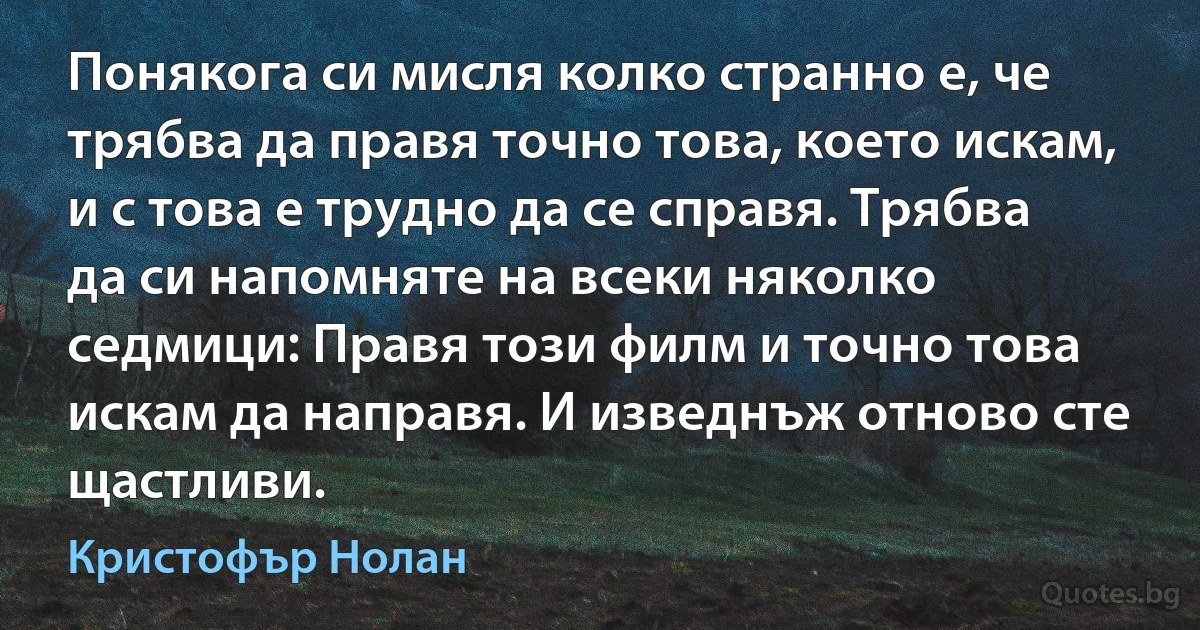 Понякога си мисля колко странно е, че трябва да правя точно това, което искам, и с това е трудно да се справя. Трябва да си напомняте на всеки няколко седмици: Правя този филм и точно това искам да направя. И изведнъж отново сте щастливи. (Кристофър Нолан)