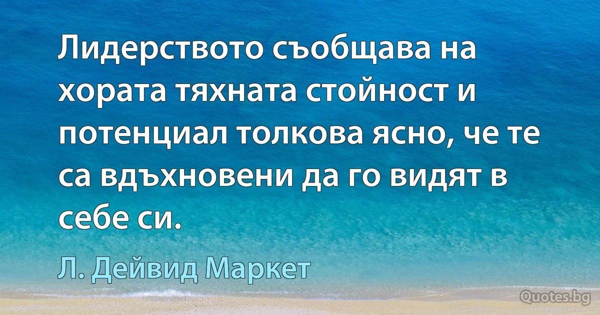 Лидерството съобщава на хората тяхната стойност и потенциал толкова ясно, че те са вдъхновени да го видят в себе си. (Л. Дейвид Маркет)