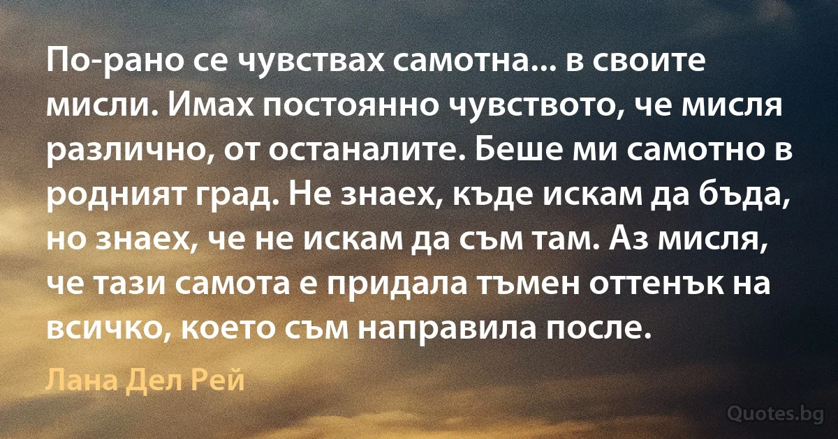 По-рано се чувствах самотна... в своите мисли. Имах постоянно чувството, че мисля различно, от останалите. Беше ми самотно в родният град. Не знаех, къде искам да бъда, но знаех, че не искам да съм там. Аз мисля, че тази самота е придала тъмен оттенък на всичко, което съм направила после. (Лана Дел Рей)