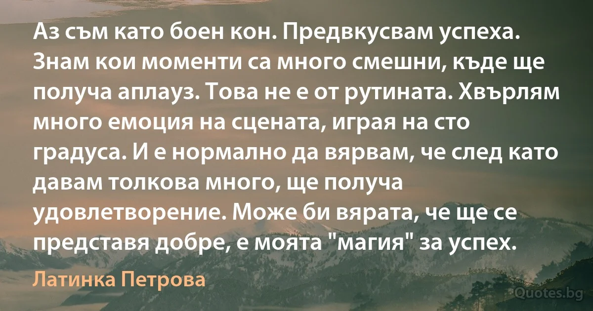 Аз съм като боен кон. Предвкусвам успеха. Знам кои моменти са много смешни, къде ще получа аплауз. Това не е от рутината. Хвърлям много емоция на сцената, играя на сто градуса. И е нормално да вярвам, че след като давам толкова много, ще получа удовлетворение. Може би вярата, че ще се представя добре, е моята "магия" за успех. (Латинка Петрова)