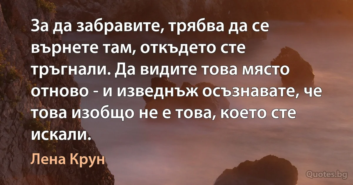 За да забравите, трябва да се върнете там, откъдето сте тръгнали. Да видите това място отново - и изведнъж осъзнавате, че това изобщо не е това, което сте искали. (Лена Крун)