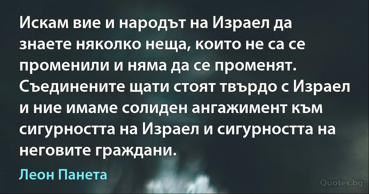 Искам вие и народът на Израел да знаете няколко неща, които не са се променили и няма да се променят. Съединените щати стоят твърдо с Израел и ние имаме солиден ангажимент към сигурността на Израел и сигурността на неговите граждани. (Леон Панета)