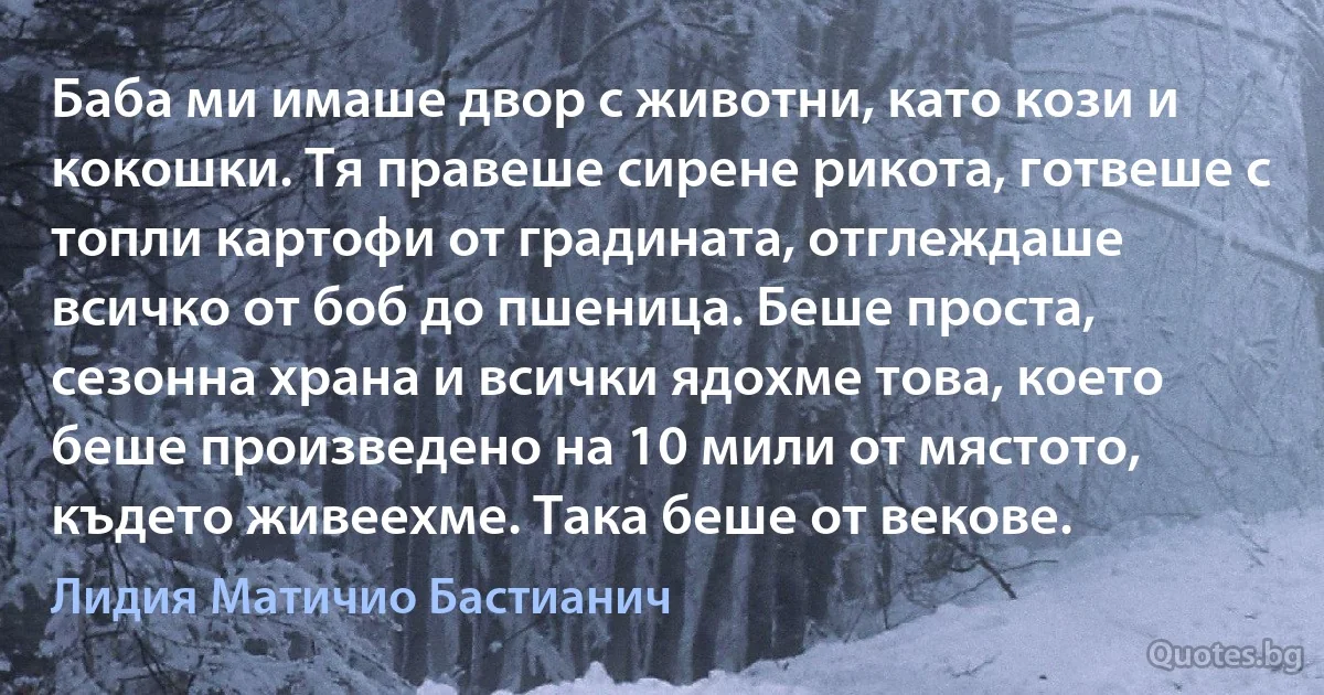 Баба ми имаше двор с животни, като кози и кокошки. Тя правеше сирене рикота, готвеше с топли картофи от градината, отглеждаше всичко от боб до пшеница. Беше проста, сезонна храна и всички ядохме това, което беше произведено на 10 мили от мястото, където живеехме. Така беше от векове. (Лидия Матичио Бастианич)