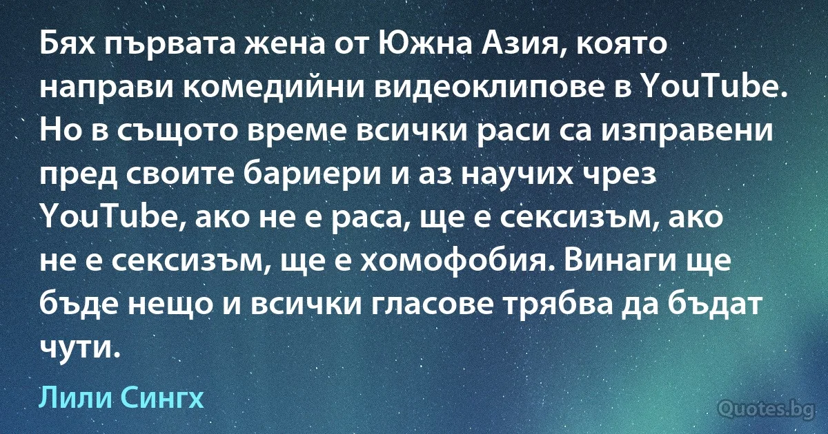 Бях първата жена от Южна Азия, която направи комедийни видеоклипове в YouTube. Но в същото време всички раси са изправени пред своите бариери и аз научих чрез YouTube, ако не е раса, ще е сексизъм, ако не е сексизъм, ще е хомофобия. Винаги ще бъде нещо и всички гласове трябва да бъдат чути. (Лили Сингх)