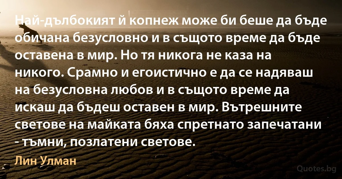 Най-дълбокият й копнеж може би беше да бъде обичана безусловно и в същото време да бъде оставена в мир. Но тя никога не каза на никого. Срамно и егоистично е да се надяваш на безусловна любов и в същото време да искаш да бъдеш оставен в мир. Вътрешните светове на майката бяха спретнато запечатани - тъмни, позлатени светове. (Лин Улман)