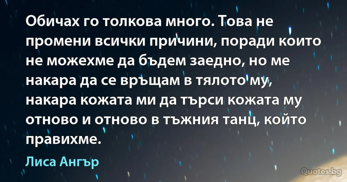 Обичах го толкова много. Това не промени всички причини, поради които не можехме да бъдем заедно, но ме накара да се връщам в тялото му, накара кожата ми да търси кожата му отново и отново в тъжния танц, който правихме. (Лиса Ангър)