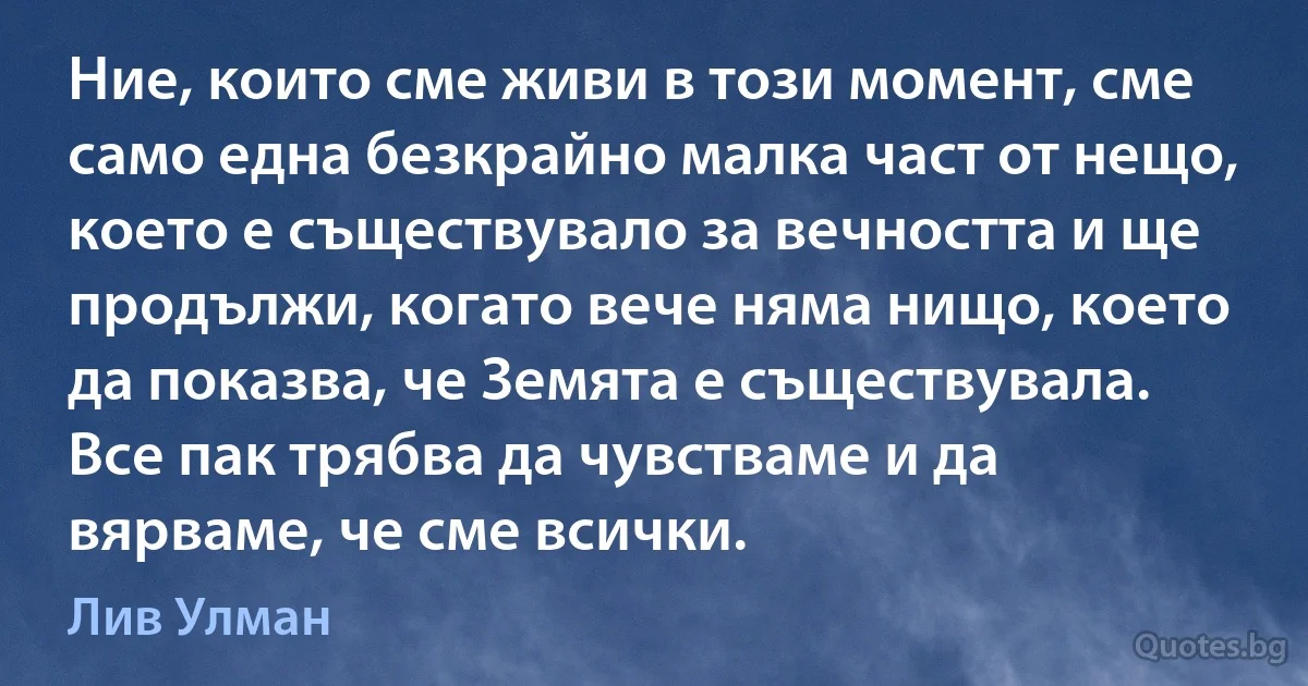 Ние, които сме живи в този момент, сме само една безкрайно малка част от нещо, което е съществувало за вечността и ще продължи, когато вече няма нищо, което да показва, че Земята е съществувала. Все пак трябва да чувстваме и да вярваме, че сме всички. (Лив Улман)