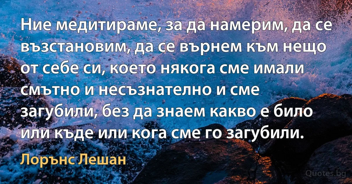 Ние медитираме, за да намерим, да се възстановим, да се върнем към нещо от себе си, което някога сме имали смътно и несъзнателно и сме загубили, без да знаем какво е било или къде или кога сме го загубили. (Лорънс Лешан)