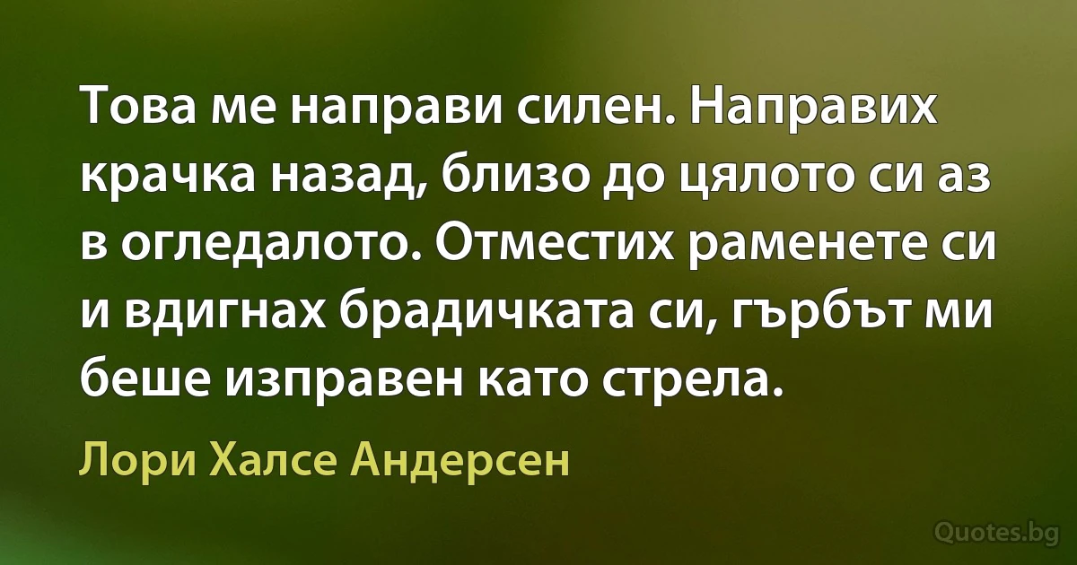 Това ме направи силен. Направих крачка назад, близо до цялото си аз в огледалото. Отместих раменете си и вдигнах брадичката си, гърбът ми беше изправен като стрела. (Лори Халсе Андерсен)