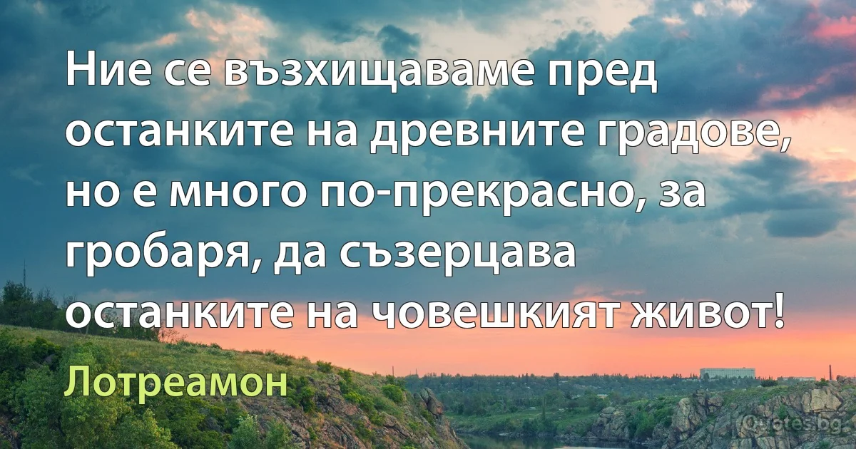 Ние се възхищаваме пред останките на древните градове, но е много по-прекрасно, за гробаря, да съзерцава останките на човешкият живот! (Лотреамон)