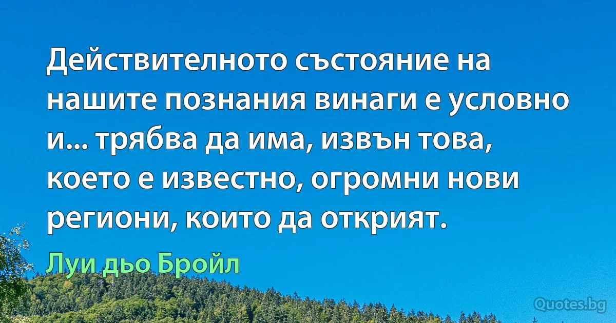 Действителното състояние на нашите познания винаги е условно и... трябва да има, извън това, което е известно, огромни нови региони, които да открият. (Луи дьо Бройл)