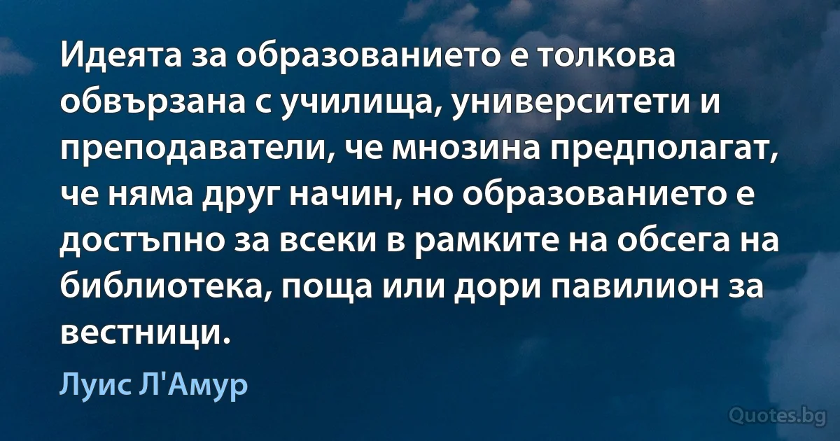 Идеята за образованието е толкова обвързана с училища, университети и преподаватели, че мнозина предполагат, че няма друг начин, но образованието е достъпно за всеки в рамките на обсега на библиотека, поща или дори павилион за вестници. (Луис Л'Амур)