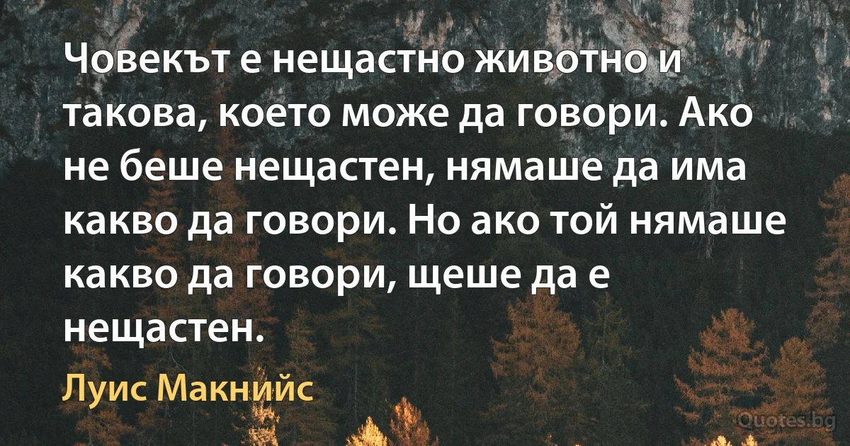 Човекът е нещастно животно и такова, което може да говори. Ако не беше нещастен, нямаше да има какво да говори. Но ако той нямаше какво да говори, щеше да е нещастен. (Луис Макнийс)