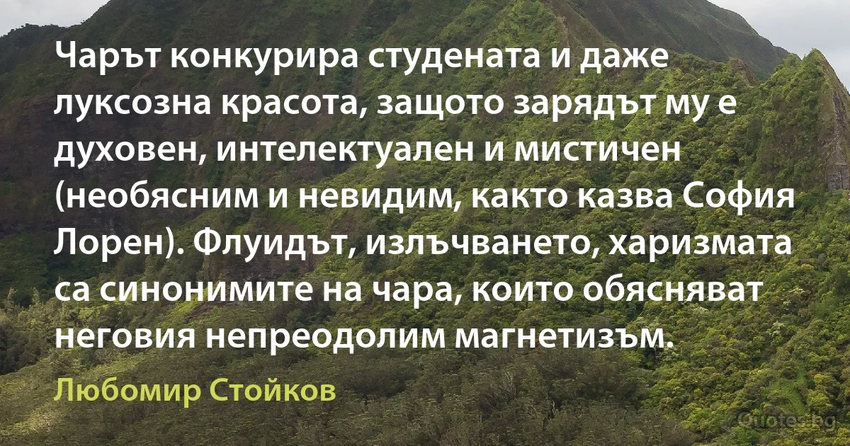 Чарът конкурира студената и даже луксозна красота, защото зарядът му е духовен, интелектуален и мистичен (необясним и невидим, както казва София Лорен). Флуидът, излъчването, харизмата са синонимите на чара, които обясняват неговия непреодолим магнетизъм. (Любомир Стойков)