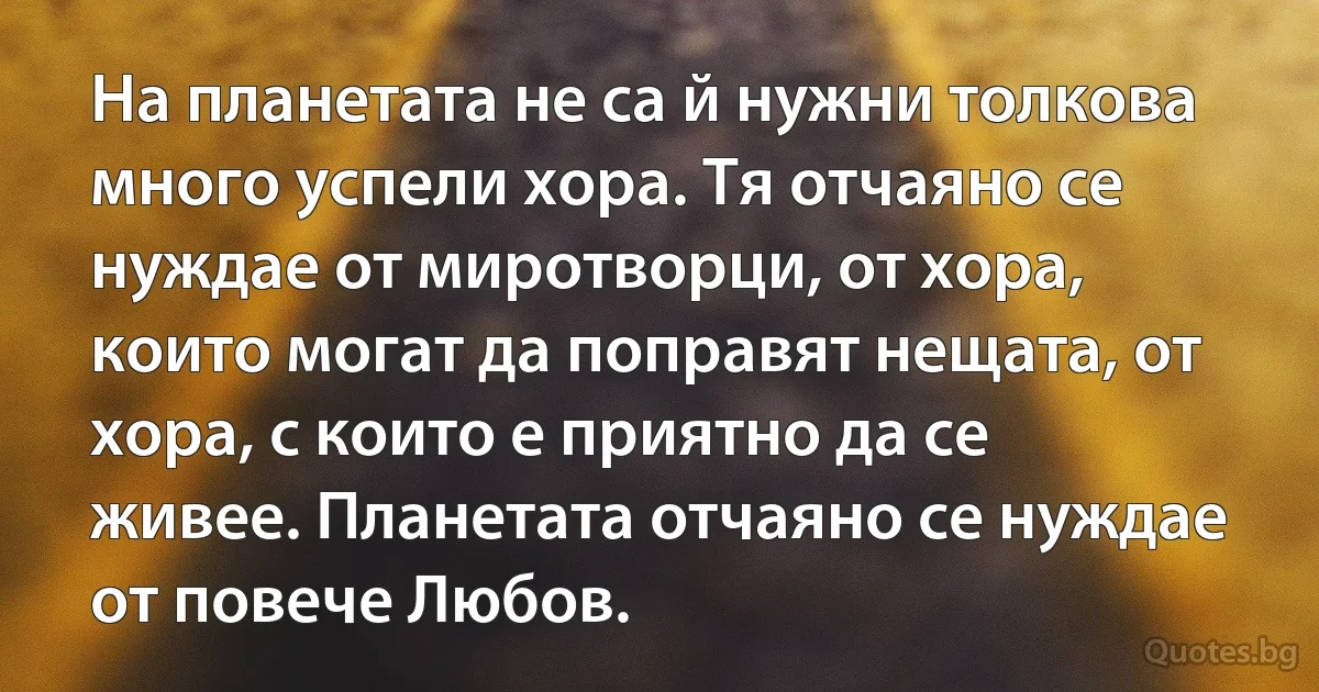 На планетата не са й нужни толкова много успели хора. Тя отчаяно се нуждае от миротворци, от хора, които могат да поправят нещата, от хора, с които е приятно да се живее. Планетата отчаяно се нуждае от повече Любов. (INZ BG)