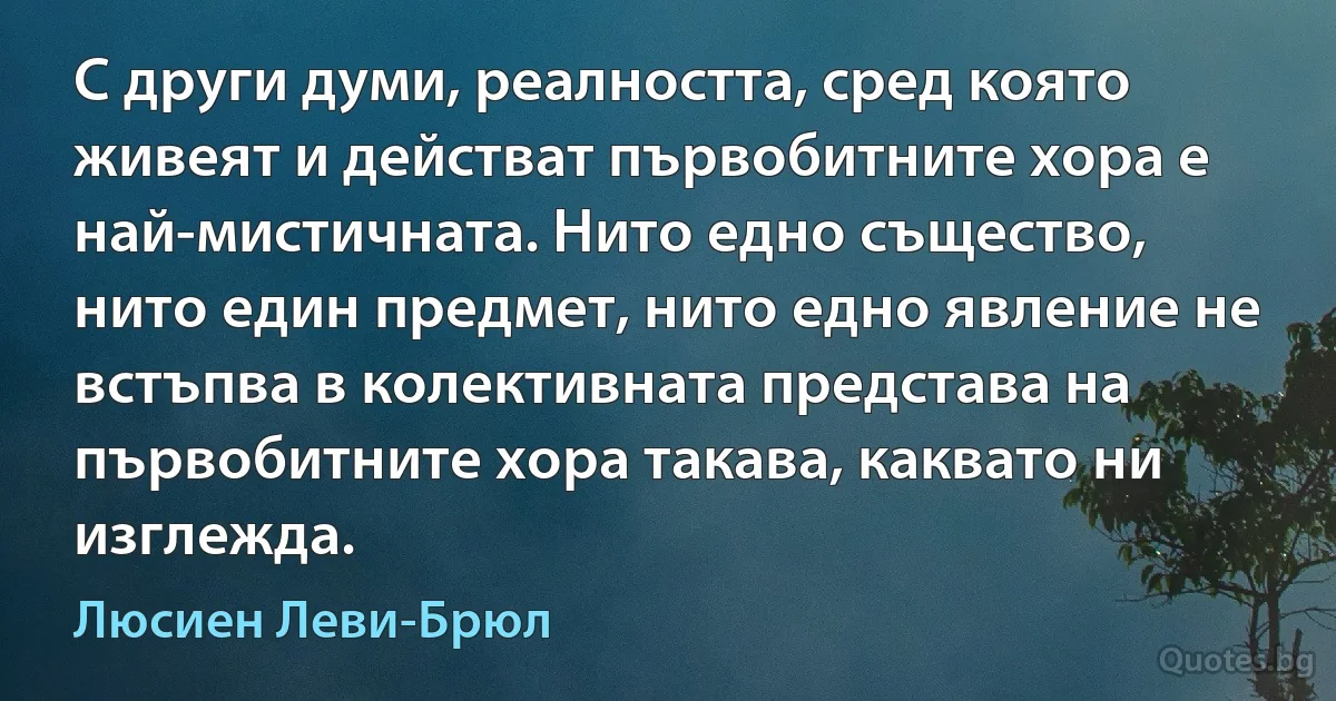 С други думи, реалността, сред която живеят и действат първобитните хора е най-мистичната. Нито едно същество, нито един предмет, нито едно явление не встъпва в колективната представа на първобитните хора такава, каквато ни изглежда. (Люсиен Леви-Брюл)