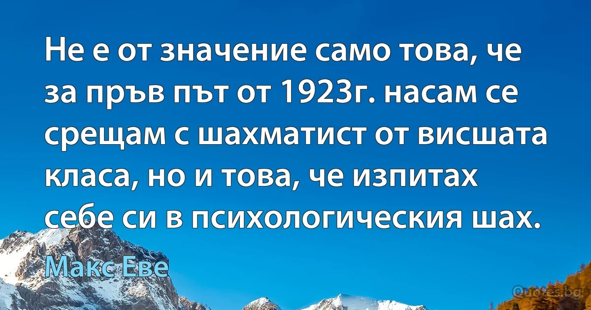 Не е от значение само това, че за пръв път от 1923г. насам се срещам с шахматист от висшата класа, но и това, че изпитах себе си в психологическия шах. (Макс Еве)