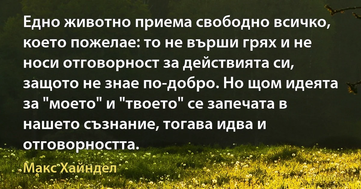 Едно животно приема свободно всичко, което пожелае: то не върши грях и не носи отговорност за действията си, защото не знае по-добро. Но щом идеята за "моето" и "твоето" се запечата в нашето съзнание, тогава идва и отговорността. (Макс Хайндел)