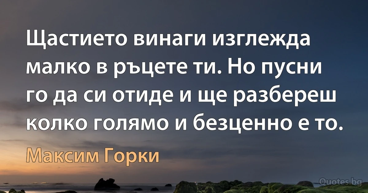 Щастието винаги изглежда малко в ръцете ти. Но пусни го да си отиде и ще разбереш колко голямо и безценно е то. (Максим Горки)