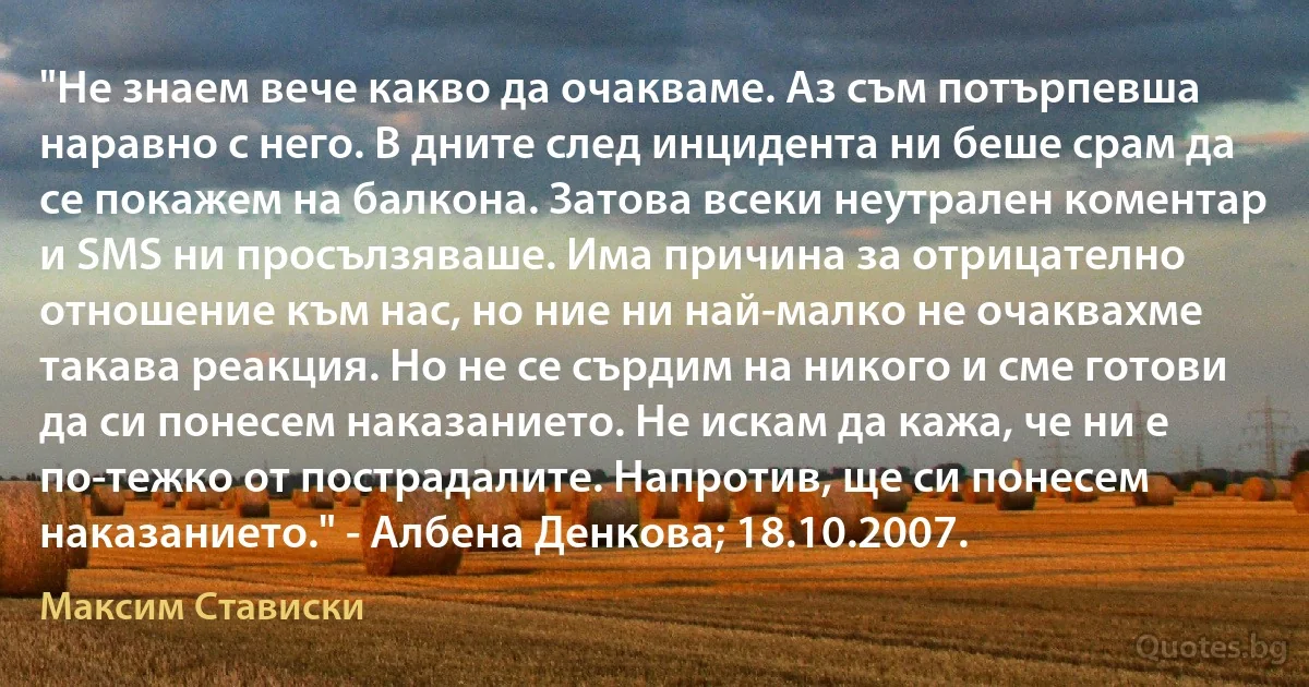 "Не знаем вече какво да очакваме. Аз съм потърпевша наравно с него. В дните след инцидента ни беше срам да се покажем на балкона. Затова всеки неутрален коментар и SMS ни просълзяваше. Има причина за отрицателно отношение към нас, но ние ни най-малко не очаквахме такава реакция. Но не се сърдим на никого и сме готови да си понесем наказанието. Не искам да кажа, че ни е по-тежко от пострадалите. Напротив, ще си понесем наказанието." - Албена Денкова; 18.10.2007. (Максим Стависки)