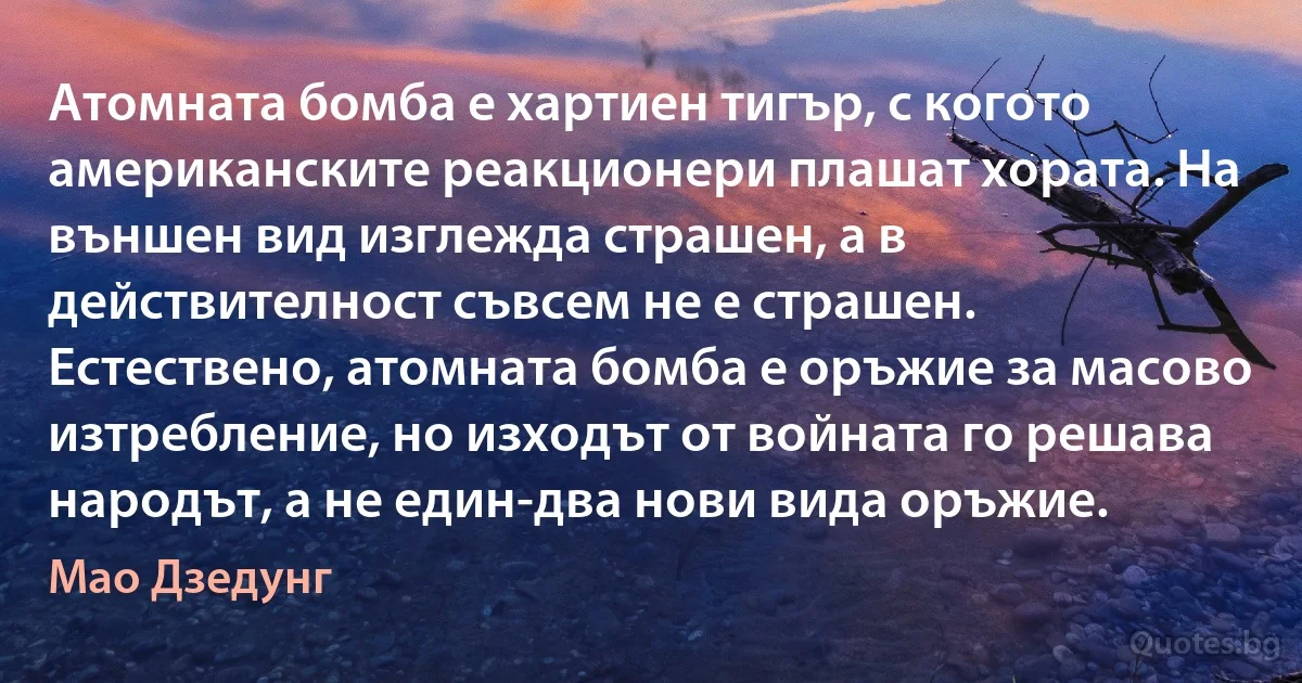 Атомната бомба е хартиен тигър, с когото американските реакционери плашат хората. На външен вид изглежда страшен, а в действителност съвсем не е страшен. Естествено, атомната бомба е оръжие за масово изтребление, но изходът от войната го решава народът, а не един-два нови вида оръжие. (Мао Дзедунг)