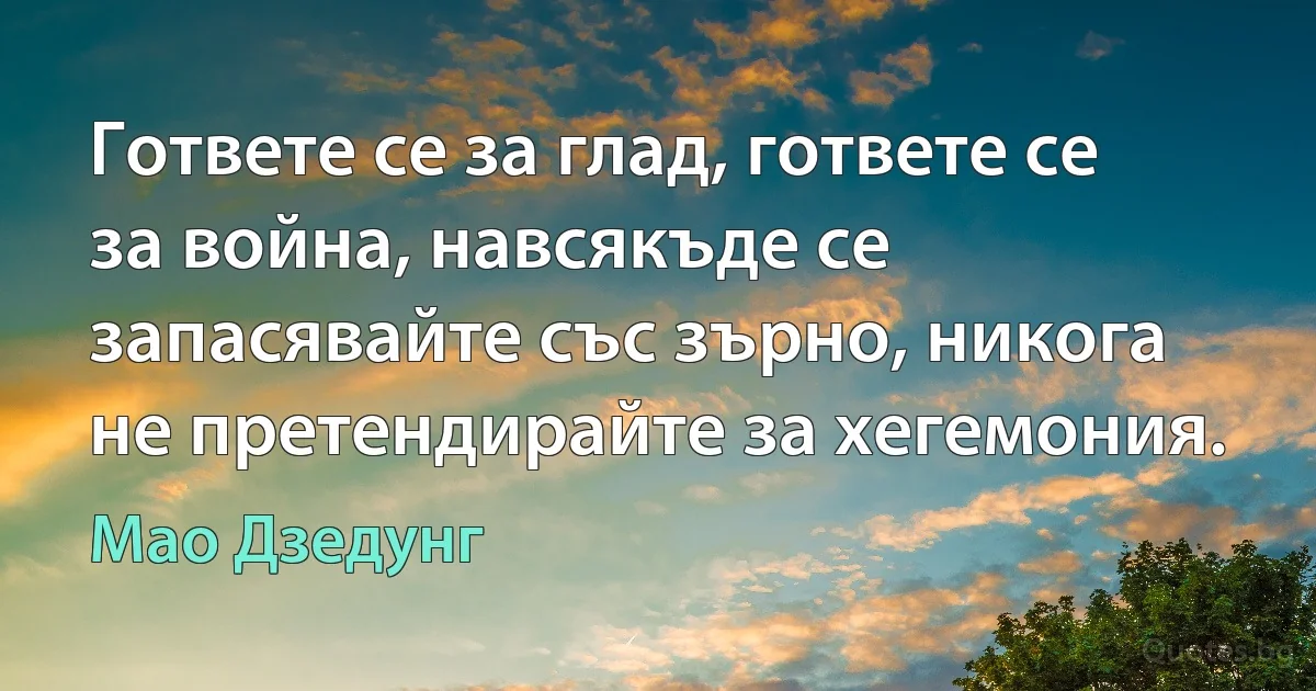 Гответе се за глад, гответе се за война, навсякъде се запасявайте със зърно, никога не претендирайте за хегемония. (Мао Дзедунг)