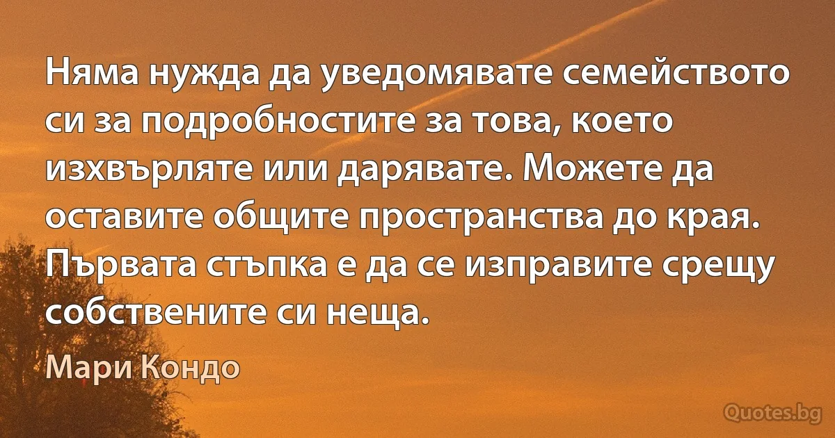 Няма нужда да уведомявате семейството си за подробностите за това, което изхвърляте или дарявате. Можете да оставите общите пространства до края. Първата стъпка е да се изправите срещу собствените си неща. (Мари Кондо)