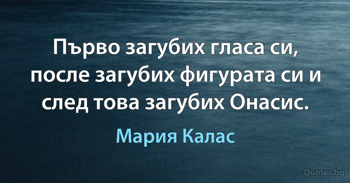 Първо загубих гласа си, после загубих фигурата си и след това загубих Онасис. (Мария Калас)