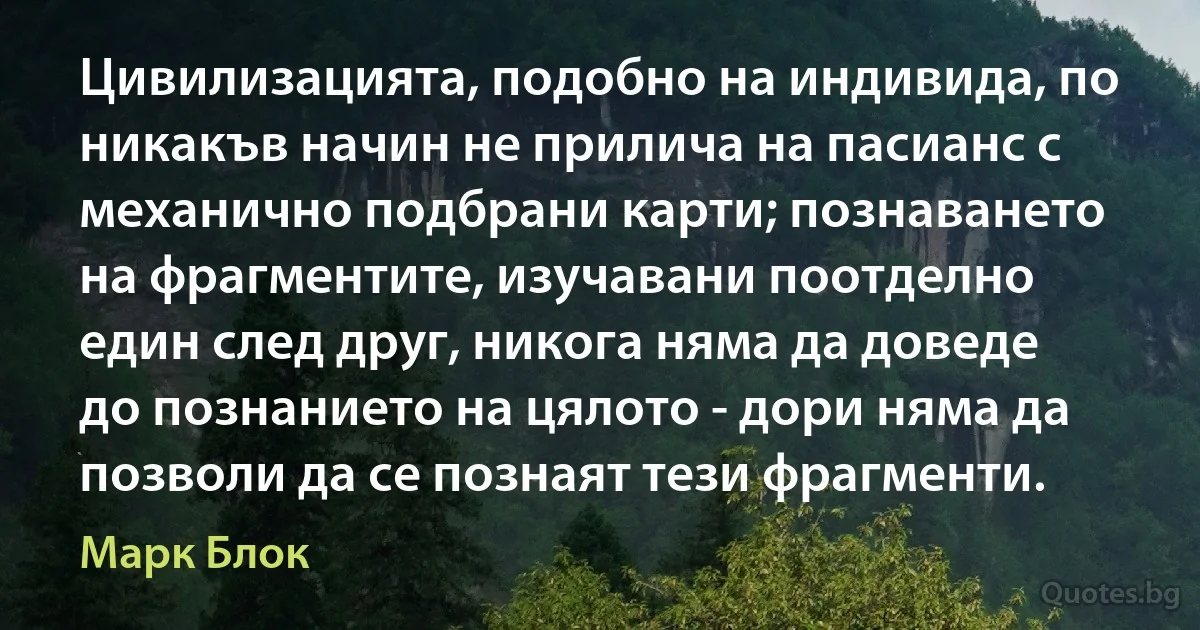 Цивилизацията, подобно на индивида, по никакъв начин не прилича на пасианс с механично подбрани карти; познаването на фрагментите, изучавани поотделно един след друг, никога няма да доведе до познанието на цялото - дори няма да позволи да се познаят тези фрагменти. (Марк Блок)