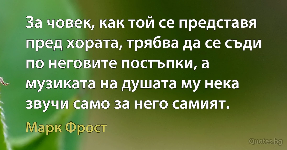 За човек, как той се представя пред хората, трябва да се съди по неговите постъпки, а музиката на душата му нека звучи само за него самият. (Марк Фрост)