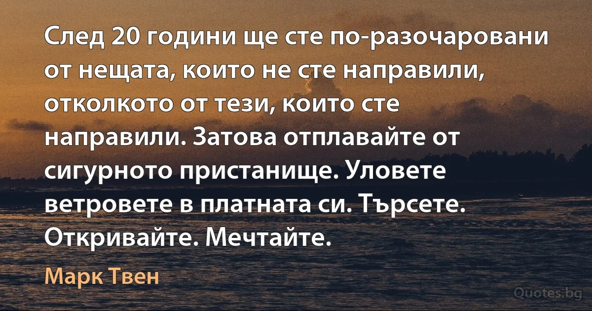 След 20 години ще сте по-разочаровани от нещата, които не сте направили, отколкото от тези, които сте направили. Затова отплавайте от сигурното пристанище. Уловете ветровете в платната си. Търсете. Откривайте. Мечтайте. (Марк Твен)