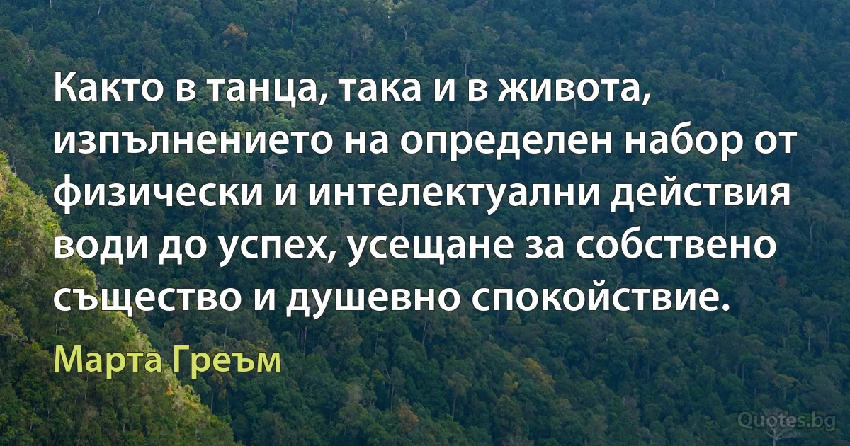 Както в танца, така и в живота, изпълнението на определен набор от физически и интелектуални действия води до успех, усещане за собствено същество и душевно спокойствие. (Марта Греъм)