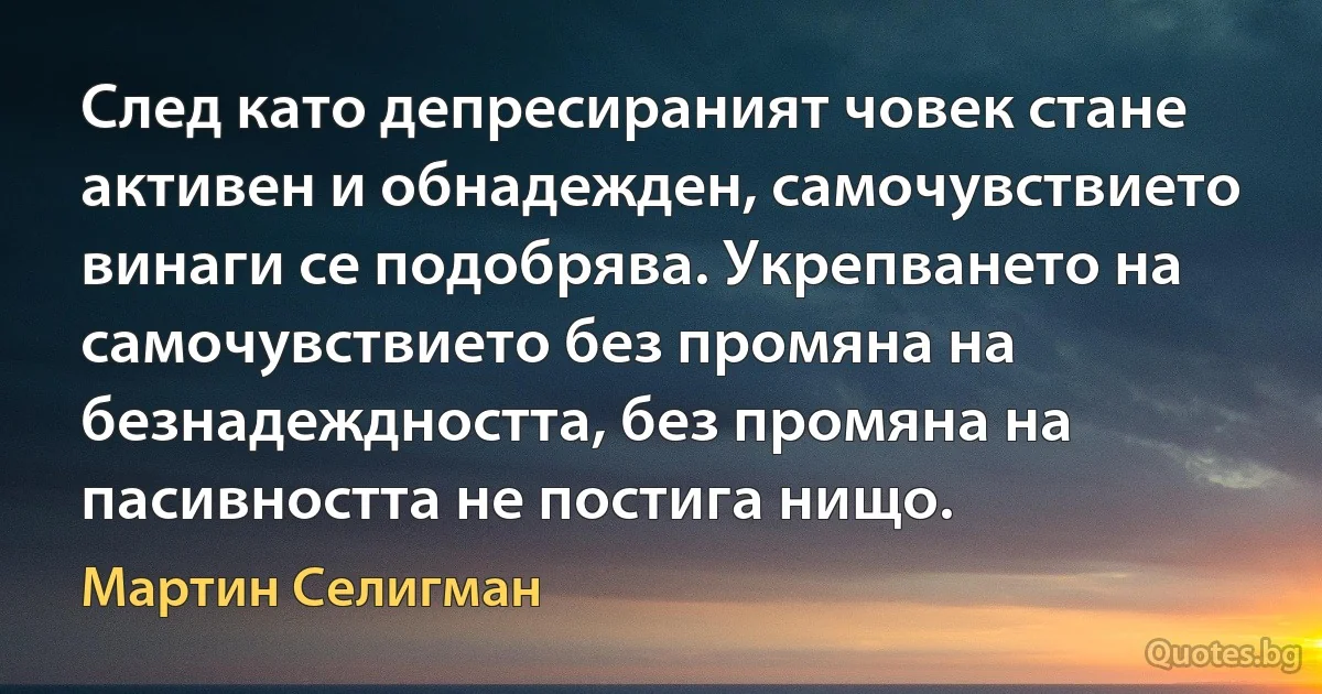 След като депресираният човек стане активен и обнадежден, самочувствието винаги се подобрява. Укрепването на самочувствието без промяна на безнадеждността, без промяна на пасивността не постига нищо. (Мартин Селигман)