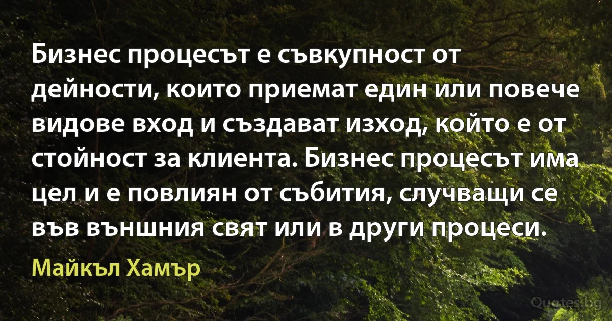 Бизнес процесът е съвкупност от дейности, които приемат един или повече видове вход и създават изход, който е от стойност за клиента. Бизнес процесът има цел и е повлиян от събития, случващи се във външния свят или в други процеси. (Майкъл Хамър)