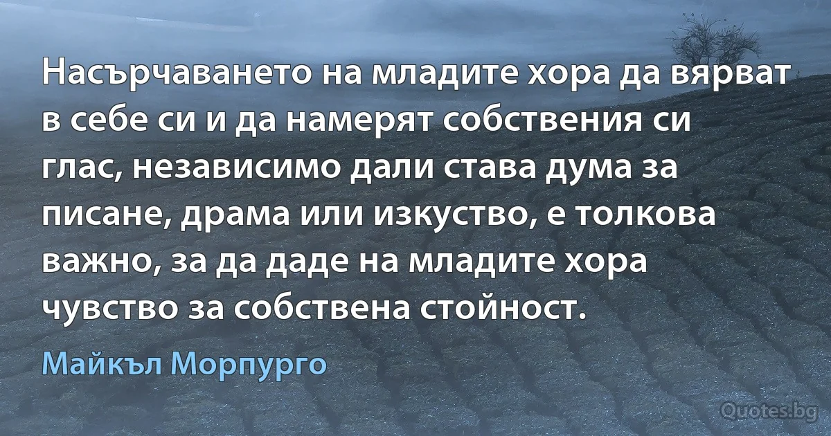 Насърчаването на младите хора да вярват в себе си и да намерят собствения си глас, независимо дали става дума за писане, драма или изкуство, е толкова важно, за да даде на младите хора чувство за собствена стойност. (Майкъл Морпурго)