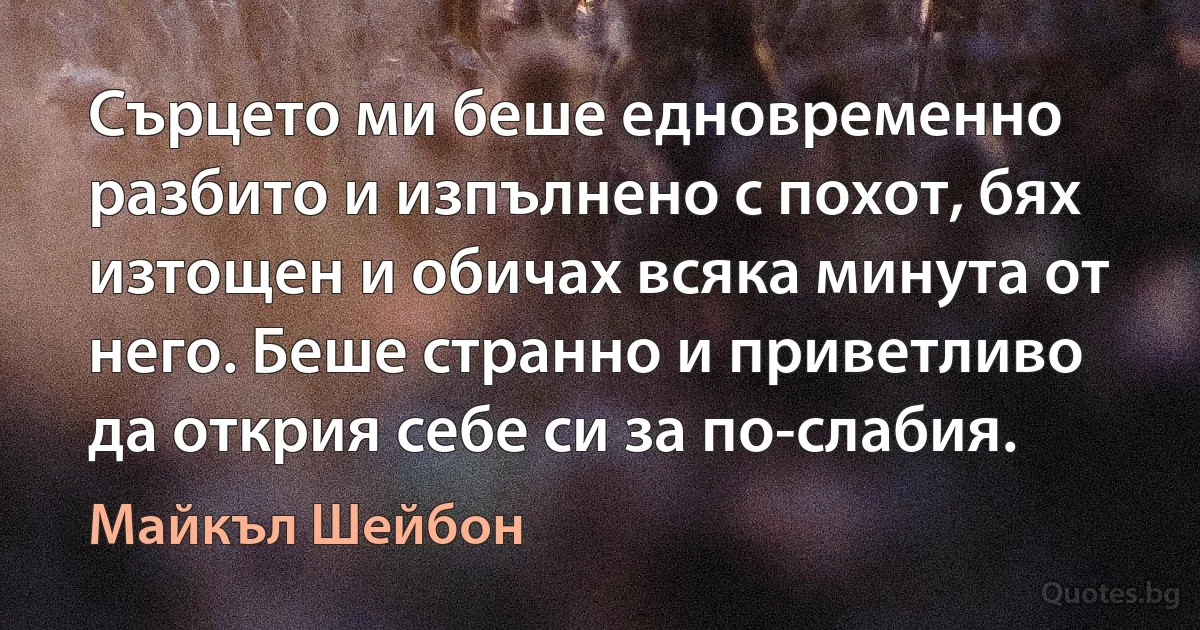 Сърцето ми беше едновременно разбито и изпълнено с похот, бях изтощен и обичах всяка минута от него. Беше странно и приветливо да открия себе си за по-слабия. (Майкъл Шейбон)